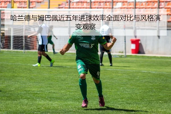 哈兰德与姆巴佩近五年进球效率全面对比与风格演变观察