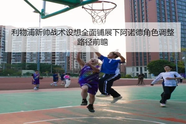 利物浦新帅战术设想全面铺展下阿诺德角色调整路径前瞻