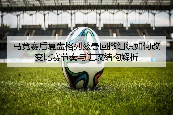马竞赛后复盘格列兹曼回撤组织如何改变比赛节奏与进攻结构解析