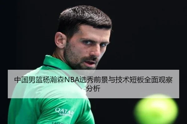 中国男篮杨瀚森NBA选秀前景与技术短板全面观察分析